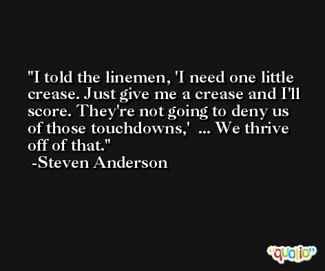 I told the linemen, 'I need one little crease. Just give me a crease and I'll score. They're not going to deny us of those touchdowns,'  ... We thrive off of that. -Steven Anderson