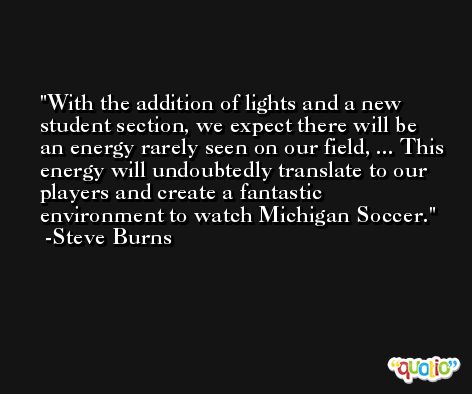 With the addition of lights and a new student section, we expect there will be an energy rarely seen on our field, ... This energy will undoubtedly translate to our players and create a fantastic environment to watch Michigan Soccer. -Steve Burns