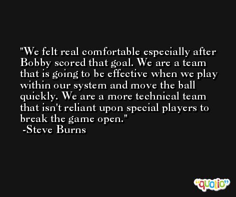 We felt real comfortable especially after Bobby scored that goal. We are a team that is going to be effective when we play within our system and move the ball quickly. We are a more technical team that isn't reliant upon special players to break the game open. -Steve Burns