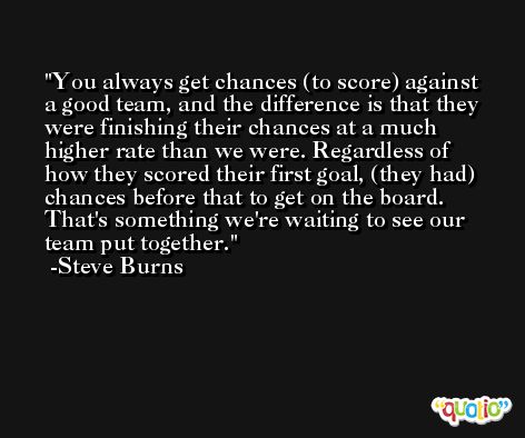 You always get chances (to score) against a good team, and the difference is that they were finishing their chances at a much higher rate than we were. Regardless of how they scored their first goal, (they had) chances before that to get on the board. That's something we're waiting to see our team put together. -Steve Burns