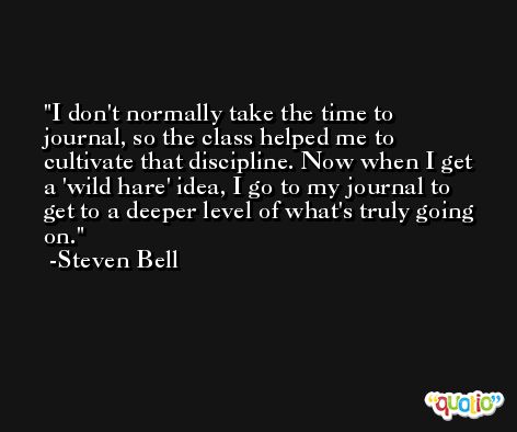 I don't normally take the time to journal, so the class helped me to cultivate that discipline. Now when I get a 'wild hare' idea, I go to my journal to get to a deeper level of what's truly going on. -Steven Bell