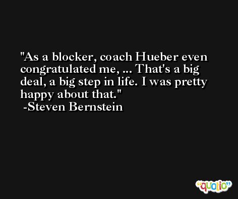 As a blocker, coach Hueber even congratulated me, ... That's a big deal, a big step in life. I was pretty happy about that. -Steven Bernstein