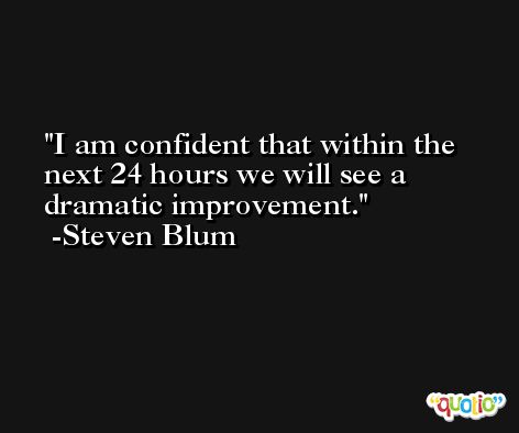 I am confident that within the next 24 hours we will see a dramatic improvement. -Steven Blum