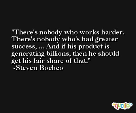 There's nobody who works harder. There's nobody who's had greater success, ... And if his product is generating billions, then he should get his fair share of that. -Steven Bochco
