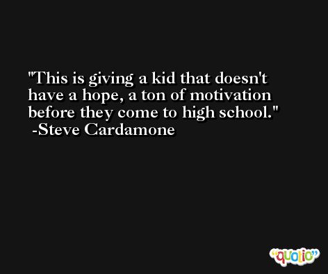 This is giving a kid that doesn't have a hope, a ton of motivation before they come to high school. -Steve Cardamone