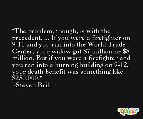 The problem, though, is with the precedent, ... If you were a firefighter on 9-11 and you ran into the World Trade Center, your widow got $7 million or $8 million. But if you were a firefighter and you ran into a burning building on 9-12, your death benefit was something like $250,000. -Steven Brill
