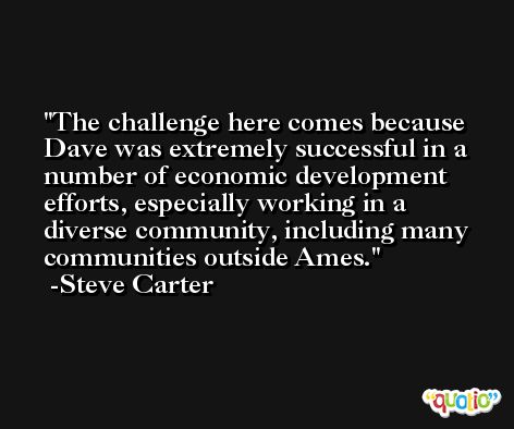 The challenge here comes because Dave was extremely successful in a number of economic development efforts, especially working in a diverse community, including many communities outside Ames. -Steve Carter