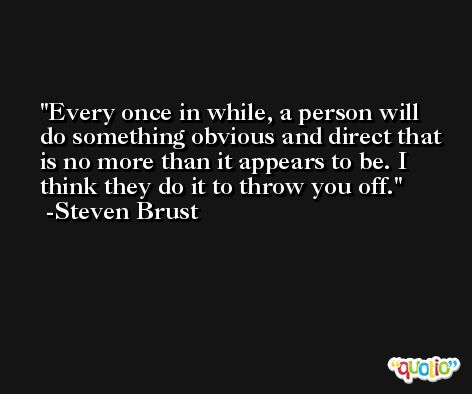 Every once in while, a person will do something obvious and direct that is no more than it appears to be. I think they do it to throw you off. -Steven Brust