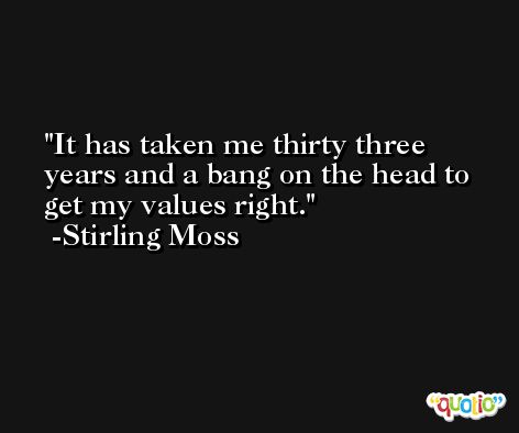 It has taken me thirty three years and a bang on the head to get my values right. -Stirling Moss
