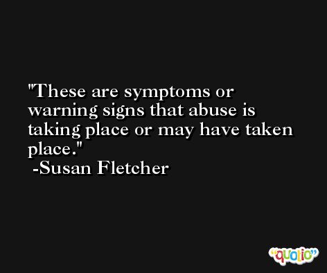 These are symptoms or warning signs that abuse is taking place or may have taken place. -Susan Fletcher