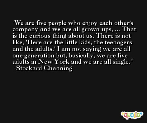 We are five people who enjoy each other's company and we are all grown ups, ... That is the curious thing about us. There is not like, 'Here are the little kids, the teenagers and the adults.' I am not saying we are all one generation but, basically, we are five adults in New York and we are all single. -Stockard Channing