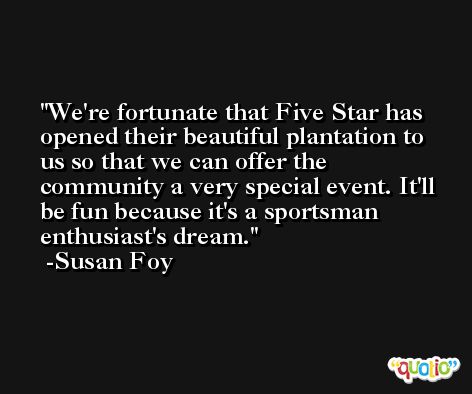 We're fortunate that Five Star has opened their beautiful plantation to us so that we can offer the community a very special event. It'll be fun because it's a sportsman enthusiast's dream. -Susan Foy