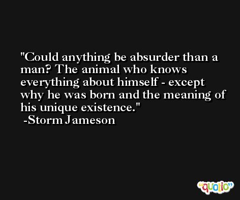 Could anything be absurder than a man? The animal who knows everything about himself - except why he was born and the meaning of his unique existence. -Storm Jameson