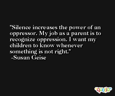 Silence increases the power of an oppressor. My job as a parent is to recognize oppression. I want my children to know whenever something is not right. -Susan Geise