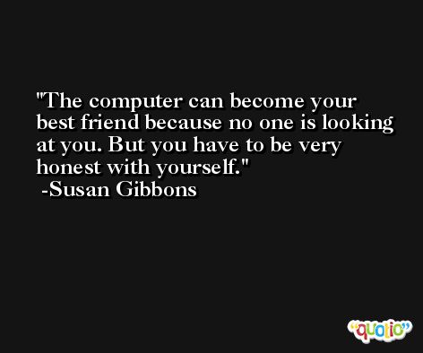 The computer can become your best friend because no one is looking at you. But you have to be very honest with yourself. -Susan Gibbons