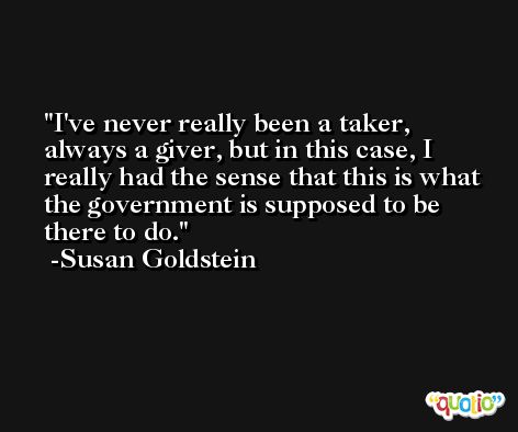 I've never really been a taker, always a giver, but in this case, I really had the sense that this is what the government is supposed to be there to do. -Susan Goldstein