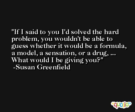 If I said to you I'd solved the hard problem, you wouldn't be able to guess whether it would be a formula, a model, a sensation, or a drug, ... What would I be giving you? -Susan Greenfield