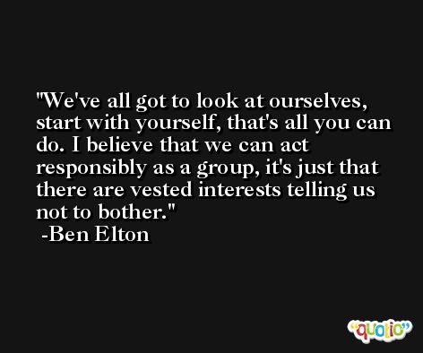 We've all got to look at ourselves, start with yourself, that's all you can do. I believe that we can act responsibly as a group, it's just that there are vested interests telling us not to bother. -Ben Elton