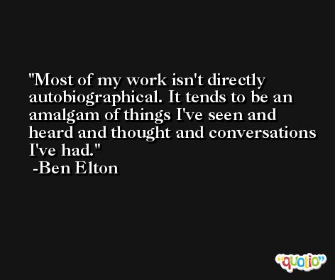 Most of my work isn't directly autobiographical. It tends to be an amalgam of things I've seen and heard and thought and conversations I've had. -Ben Elton