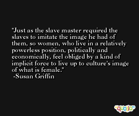 Just as the slave master required the slaves to imitate the image he had of them, so women, who live in a relatively powerless position, politically and economically, feel obliged by a kind of implicit force to live up to culture's image of what is female. -Susan Griffin