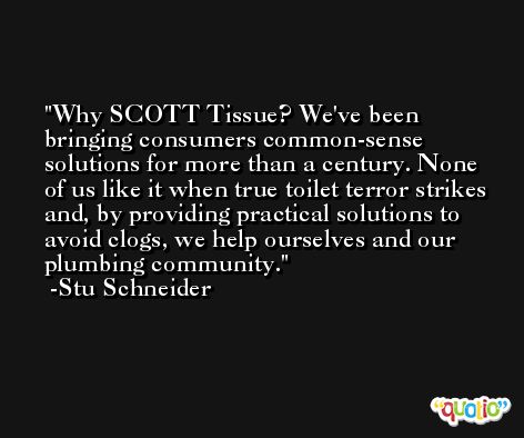 Why SCOTT Tissue? We've been bringing consumers common-sense solutions for more than a century. None of us like it when true toilet terror strikes and, by providing practical solutions to avoid clogs, we help ourselves and our plumbing community. -Stu Schneider
