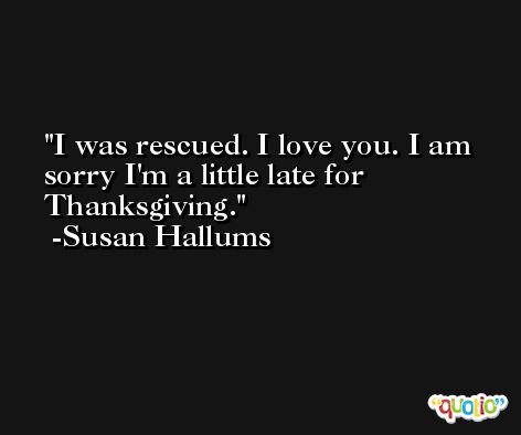 I was rescued. I love you. I am sorry I'm a little late for Thanksgiving. -Susan Hallums