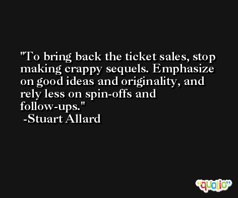 To bring back the ticket sales, stop making crappy sequels. Emphasize on good ideas and originality, and rely less on spin-offs and follow-ups. -Stuart Allard
