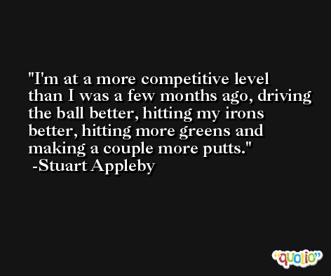 I'm at a more competitive level than I was a few months ago, driving the ball better, hitting my irons better, hitting more greens and making a couple more putts. -Stuart Appleby