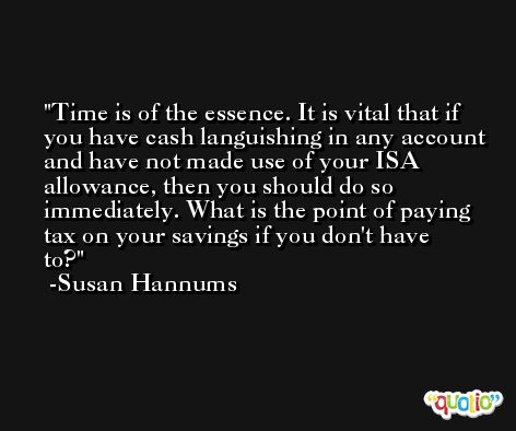 Time is of the essence. It is vital that if you have cash languishing in any account and have not made use of your ISA allowance, then you should do so immediately. What is the point of paying tax on your savings if you don't have to? -Susan Hannums