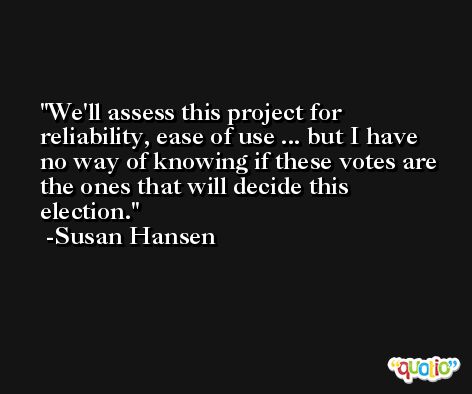 We'll assess this project for reliability, ease of use ... but I have no way of knowing if these votes are the ones that will decide this election. -Susan Hansen