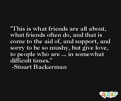 This is what friends are all about, what friends often do, and that is come to the aid of, and support, and sorry to be so mushy, but give love, to people who are ... in somewhat difficult times. -Stuart Backerman