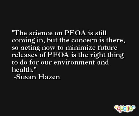 The science on PFOA is still coming in, but the concern is there, so acting now to minimize future releases of PFOA is the right thing to do for our environment and health. -Susan Hazen