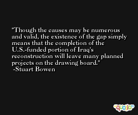 Though the causes may be numerous and valid, the existence of the gap simply means that the completion of the U.S.-funded portion of Iraq's reconstruction will leave many planned projects on the drawing board. -Stuart Bowen