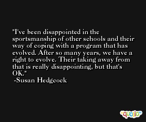 I've been disappointed in the sportsmanship of other schools and their way of coping with a program that has evolved. After so many years, we have a right to evolve. Their taking away from that is really disappointing, but that's OK. -Susan Hedgcock