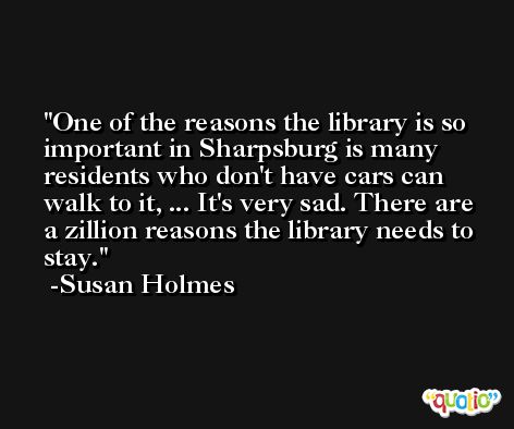 One of the reasons the library is so important in Sharpsburg is many residents who don't have cars can walk to it, ... It's very sad. There are a zillion reasons the library needs to stay. -Susan Holmes