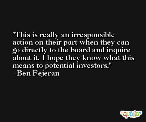 This is really an irresponsible action on their part when they can go directly to the board and inquire about it. I hope they know what this means to potential investors. -Ben Fejeran