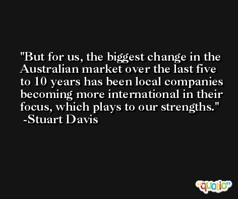 But for us, the biggest change in the Australian market over the last five to 10 years has been local companies becoming more international in their focus, which plays to our strengths. -Stuart Davis