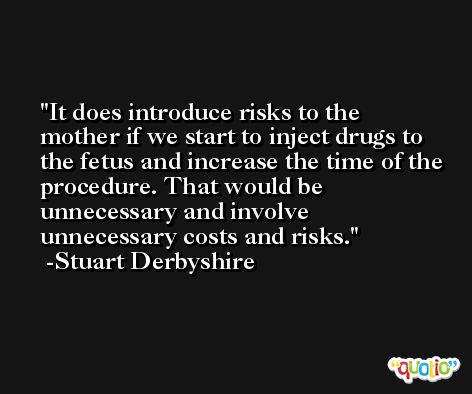 It does introduce risks to the mother if we start to inject drugs to the fetus and increase the time of the procedure. That would be unnecessary and involve unnecessary costs and risks. -Stuart Derbyshire