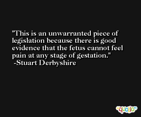This is an unwarranted piece of legislation because there is good evidence that the fetus cannot feel pain at any stage of gestation. -Stuart Derbyshire