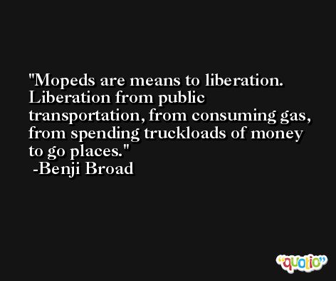 Mopeds are means to liberation. Liberation from public transportation, from consuming gas, from spending truckloads of money to go places. -Benji Broad