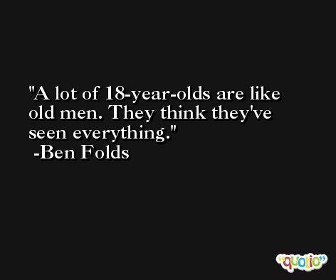A lot of 18-year-olds are like old men. They think they've seen everything. -Ben Folds