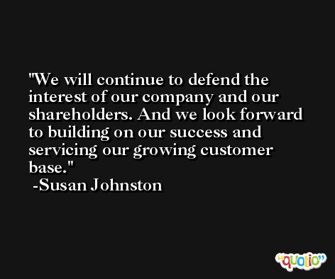 We will continue to defend the interest of our company and our shareholders. And we look forward to building on our success and servicing our growing customer base. -Susan Johnston