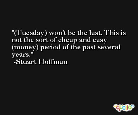 (Tuesday) won't be the last. This is not the sort of cheap and easy (money) period of the past several years. -Stuart Hoffman