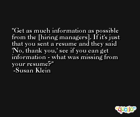 Get as much information as possible from the [hiring managers]. If it's just that you sent a resume and they said 'No, thank you,' see if you can get information - what was missing from your resume? -Susan Klein