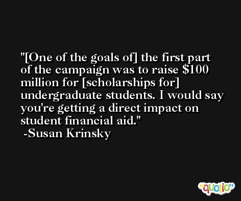 [One of the goals of] the first part of the campaign was to raise $100 million for [scholarships for] undergraduate students. I would say you're getting a direct impact on student financial aid. -Susan Krinsky