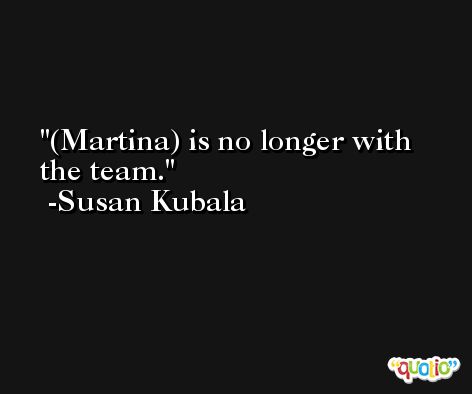 (Martina) is no longer with the team. -Susan Kubala