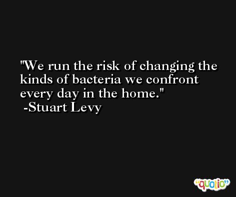 We run the risk of changing the kinds of bacteria we confront every day in the home. -Stuart Levy