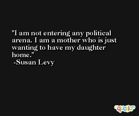 I am not entering any political arena. I am a mother who is just wanting to have my daughter home. -Susan Levy