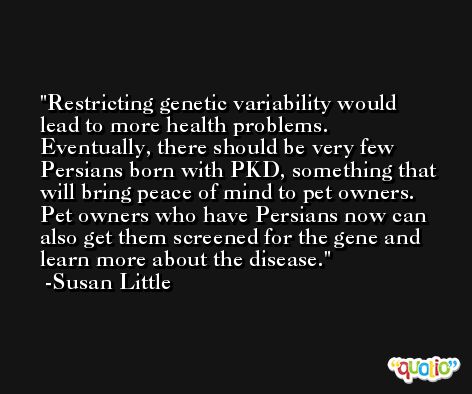 Restricting genetic variability would lead to more health problems. Eventually, there should be very few Persians born with PKD, something that will bring peace of mind to pet owners. Pet owners who have Persians now can also get them screened for the gene and learn more about the disease. -Susan Little