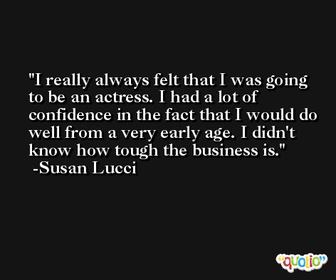 I really always felt that I was going to be an actress. I had a lot of confidence in the fact that I would do well from a very early age. I didn't know how tough the business is. -Susan Lucci